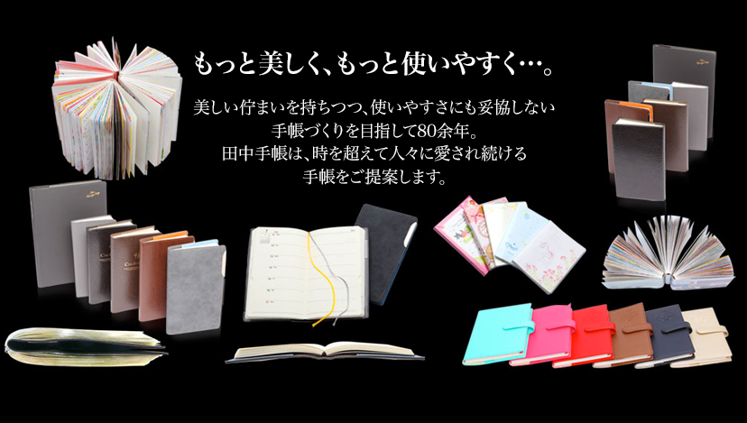 もっと美しく、もっと使いやすく…。美しい佇まいを持ちつつ、使いやすさにも妥協しない手帳づくりを目指して73年。田中手帳は、時を超えて人々に愛され続ける手帳をご提案します。